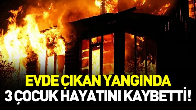 Evde çıkan yangında 3 çocuk hayatını kaybetti!