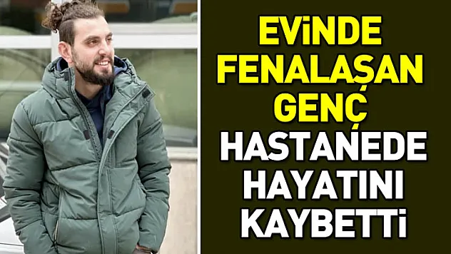 Evinde fenalaşan genç hastanede hayatını kaybetti