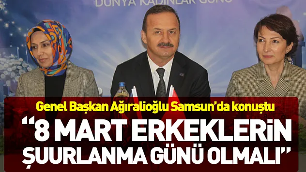 Genel Başkan Ağıralioğlu Samsun'da konuştu  '8 Mart erkeklerin şuurlanma günü olmalı'
