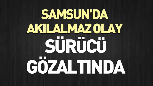 Samsun'da Akılalmaz Olay : sürücü gözaltında