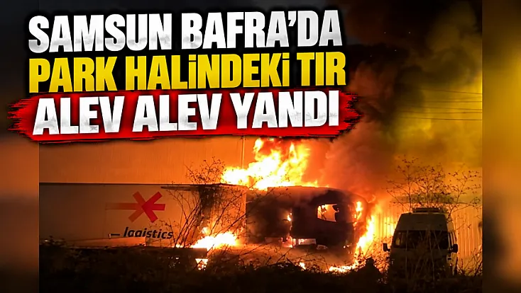 Samsun Bafra Sanayi Sitesi'nde park halindeki tır alev alev yandı