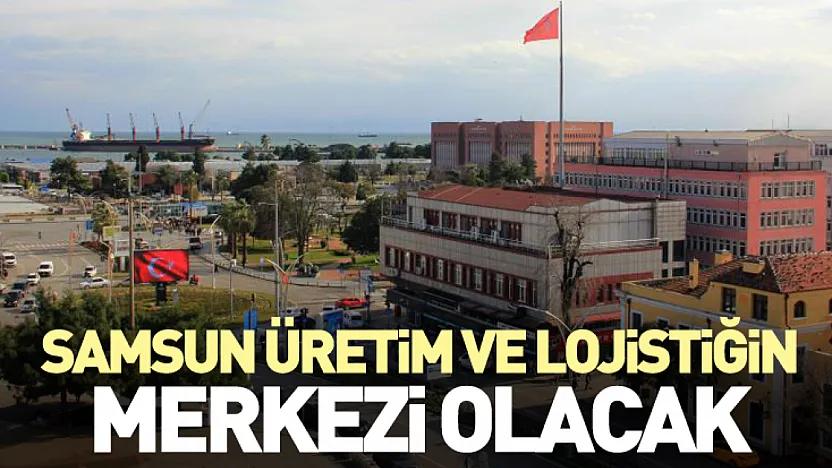 Samsun Üretim ve Lojistiğin Merkezi Olacak