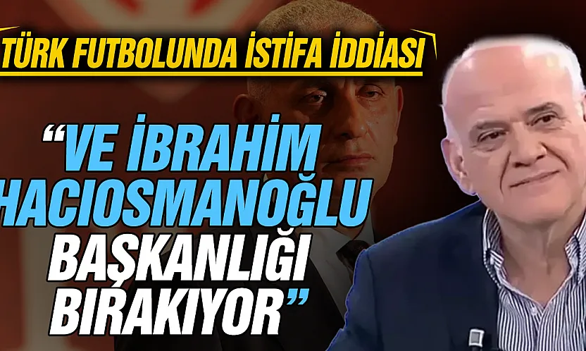 Ahmet Çakar'dan gündemi sarsan iddia: 'İbrahim Hacıosmanoğlu TFF başkanlığını bırakıyor'
